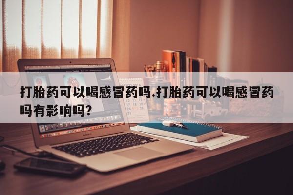 网上流产药专卖微信,打胎药可以喝感冒药吗.打胎药可以喝感冒药吗有影响吗？