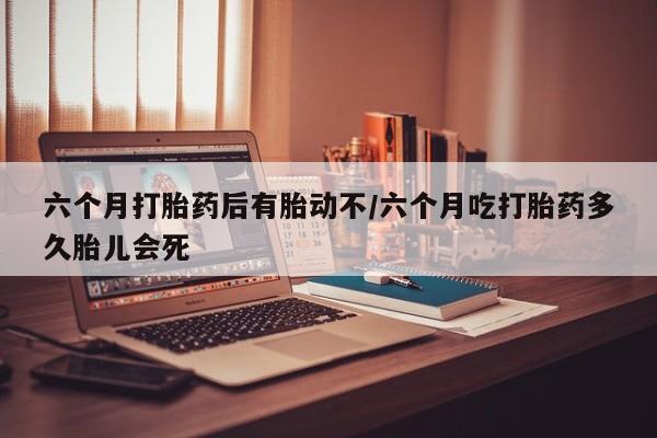 网上流产药专卖微信,六个月打胎药后有胎动不/六个月吃打胎药多久胎儿会死