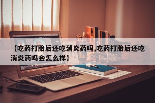网上流产药专卖微信,【吃药打胎后还吃消炎药吗,吃药打胎后还吃消炎药吗会怎么样】