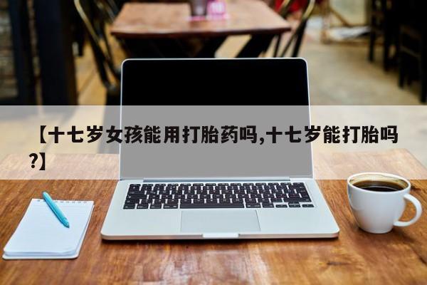 网上流产药专卖微信,【十七岁女孩能用打胎药吗,十七岁能打胎吗?】