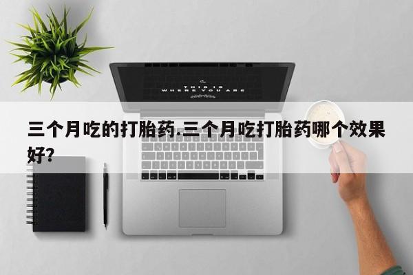网上流产药专卖微信,三个月吃的打胎药.三个月吃打胎药哪个效果好？