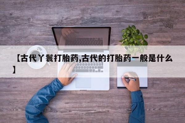 网上流产药专卖微信,【古代丫鬟打胎药,古代的打胎药一般是什么】