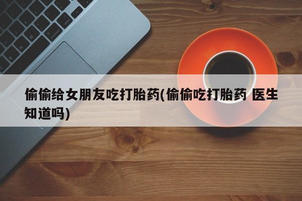 网上流产药专卖微信,偷偷给女朋友吃打胎药(偷偷吃打胎药 医生知道吗)