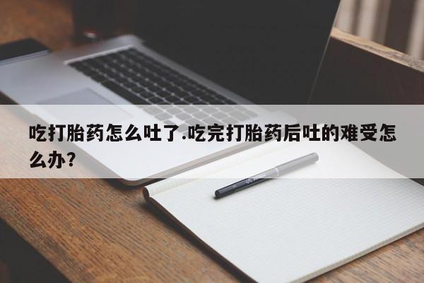 网上流产药专卖微信,吃打胎药怎么吐了.吃完打胎药后吐的难受怎么办？