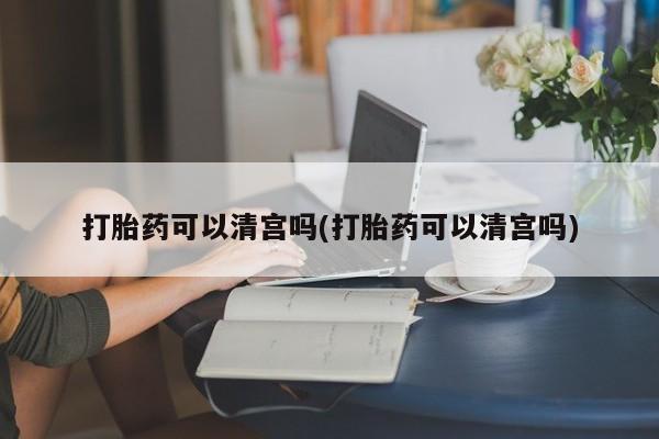 网上流产药专卖微信,打胎药可以清宫吗(打胎药可以清宫吗)