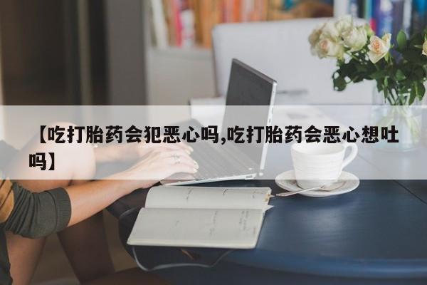 网上流产药专卖微信,【吃打胎药会犯恶心吗,吃打胎药会恶心想吐吗】
