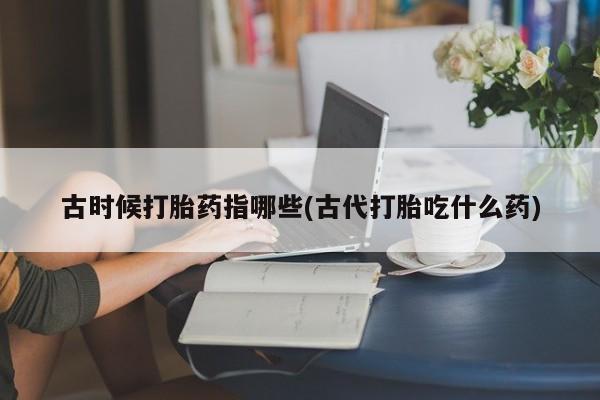 网上流产药专卖微信,古时候打胎药指哪些(古代打胎吃什么药)