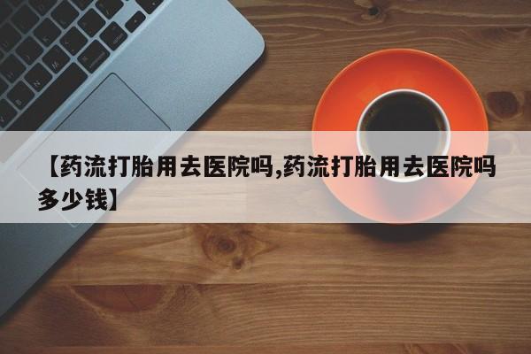 网上流产药专卖微信,【药流打胎用去医院吗,药流打胎用去医院吗多少钱】