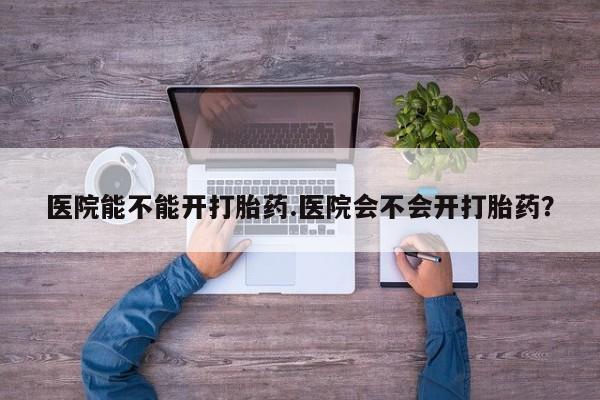 网上流产药专卖微信,医院能不能开打胎药.医院会不会开打胎药？