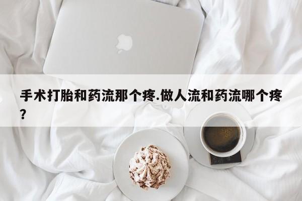 网上流产药专卖微信,手术打胎和药流那个疼.做人流和药流哪个疼？