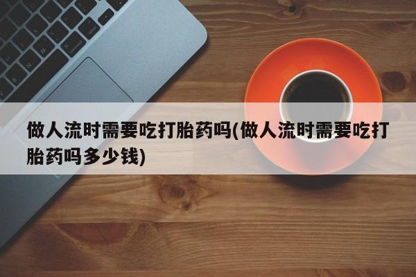网上流产药专卖微信,做人流时需要吃打胎药吗(做人流时需要吃打胎药吗多少钱)