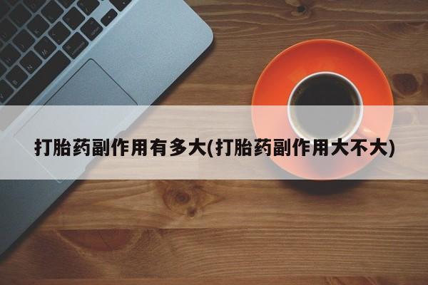 网上流产药专卖微信,打胎药副作用有多大(打胎药副作用大不大)