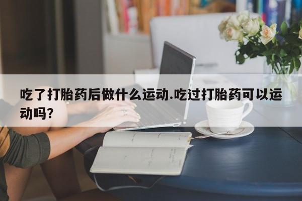 网上流产药专卖微信,吃了打胎药后做什么运动.吃过打胎药可以运动吗？