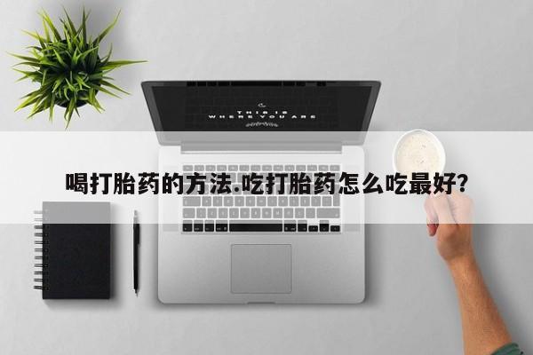 网上流产药专卖微信,喝打胎药的方法.吃打胎药怎么吃最好？