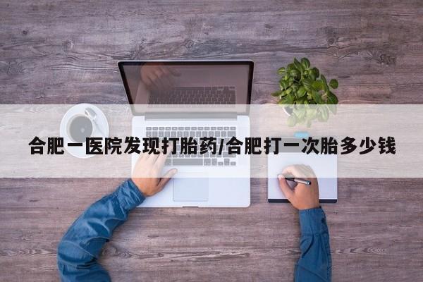 网上流产药专卖微信,合肥一医院发现打胎药/合肥打一次胎多少钱