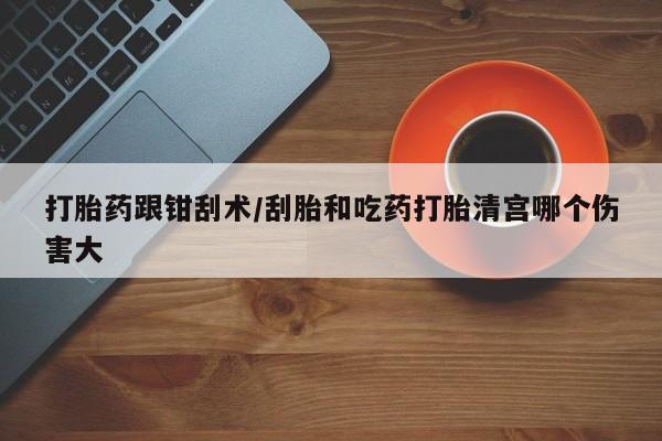 网上流产药专卖微信,打胎药跟钳刮术/刮胎和吃药打胎清宫哪个伤害大
