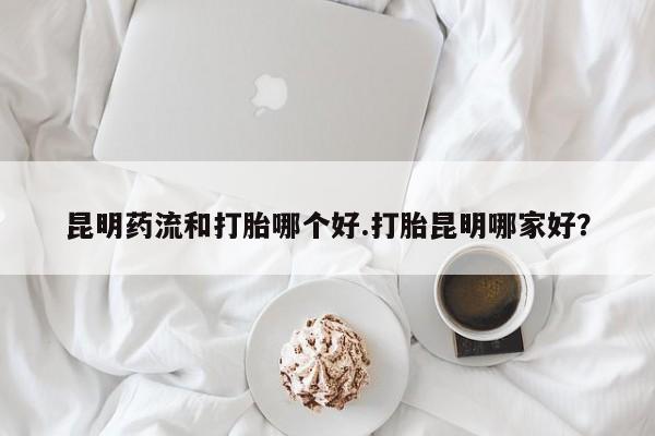 网上流产药专卖微信,昆明药流和打胎哪个好.打胎昆明哪家好？