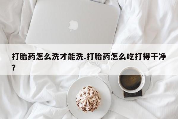 网上流产药专卖微信,打胎药怎么洗才能洗.打胎药怎么吃打得干净？