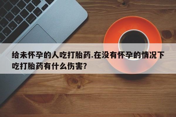 网上流产药专卖微信,给未怀孕的人吃打胎药.在没有怀孕的情况下吃打胎药有什么伤害？