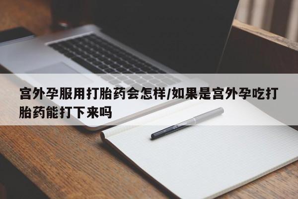 网上流产药专卖微信,宫外孕服用打胎药会怎样/如果是宫外孕吃打胎药能打下来吗