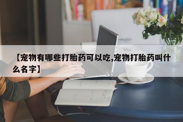 网上流产药专卖微信,【宠物有哪些打胎药可以吃,宠物打胎药叫什么名字】