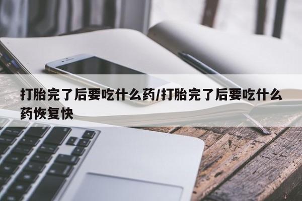 网上流产药专卖微信,打胎完了后要吃什么药/打胎完了后要吃什么药恢复快